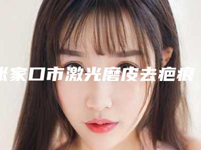 张家口市激光磨皮去疤痕医生排行榜专位上榜-滑广杰整形医生价格超实惠