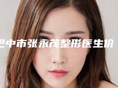 巴中市张永茂整形医生价位表(2025版)