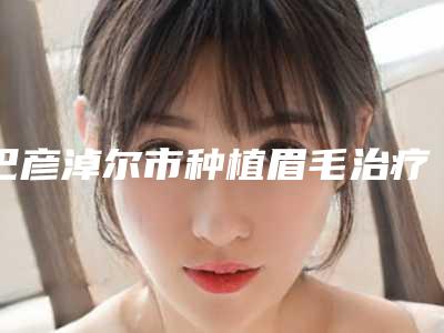 巴彦淖尔市种植眉毛治疗眉毛缺损医院在榜清单专业资料(巴彦淖尔市种植眉毛治疗眉毛缺损整形医院)