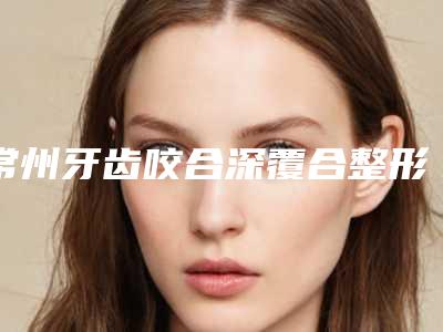 常州牙齿咬合深覆合整形费用需要多少呢