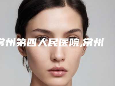 常州第四人民医院,常州美丽阳光医疗整形诊所哪家更便宜价目表PK