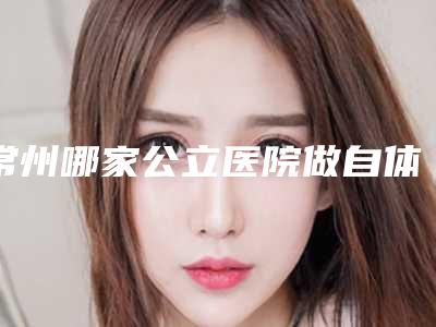 常州哪家公立医院做自体脂肪丰唇做得最好?