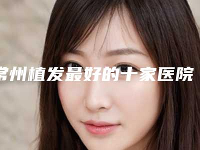 常州植发最好的十家医院名单?全新榜单出炉~请查收-整形排名