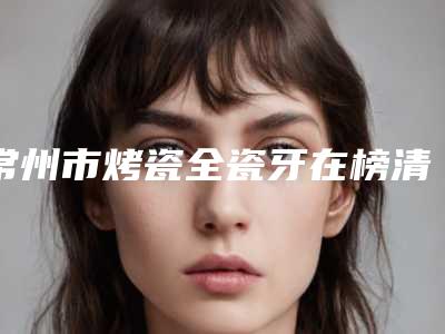 常州市烤瓷全瓷牙在榜清单前十名汇总点评-常州市烤瓷全瓷牙口腔医生