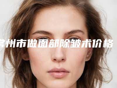 常州市做面部除皱术价格表全面上线-常州市做面部除皱术价格行情
