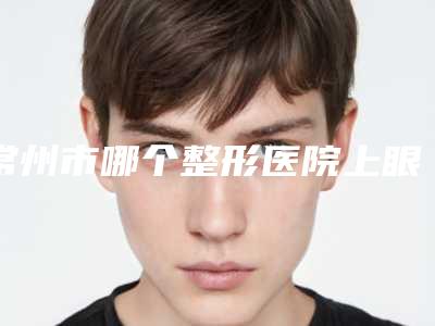 常州市哪个整形医院上眼皮松弛做的好(常州市上眼皮松弛医院排名前十强出炉)