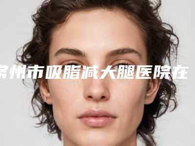 常州市吸脂减大腿医院在榜清单top10哪家可靠-溧阳艾尚美医疗美容门诊部便宜又好的口碑医生选它