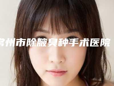 常州市除腋臭种手术医院排行榜精品医疗机构名单汇总(常州花泰美医疗美容诊所优劣势详解)