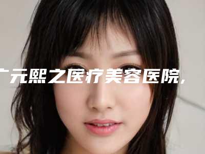 广元熙之医疗美容医院,广元唯密医疗美容门诊部哪家便宜又好