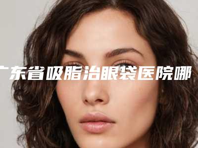 广东省吸脂治眼袋医院哪儿好(佛山凯瑟琳医学美容门诊好还实惠)