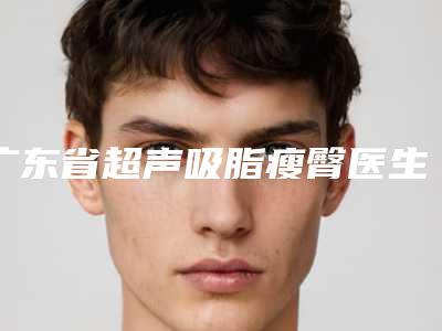 广东省超声吸脂瘦臀医生排名十强名单请收藏-贺光照医生前三上榜理由推荐阅读