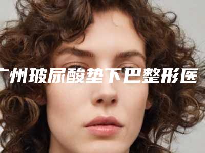 广州玻尿酸垫下巴整形医院哪里好?这份专业整形医院排名前十榜单一定要看!