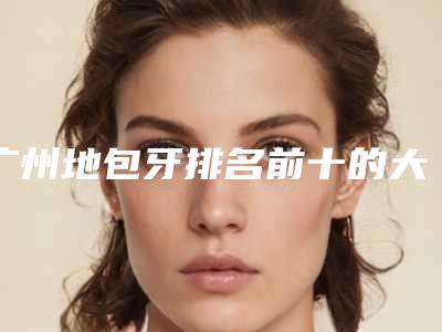 广州地包牙排名前十的大型整形医院权威发布,广州雅道芳菲口腔医院业内数一数二