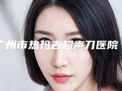 广州市热玛吉超声刀医院在榜清单top10提前看-广州奥拉克丝医疗美容门诊部