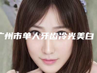 广州市单人牙齿冷光美白多少钱-广州市单人牙齿冷光美白医院排名私立医美口碑之选