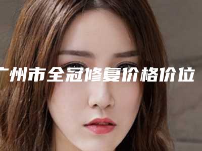 广州市全冠修复价格价位表热门项目一览-广州市全冠修复价格