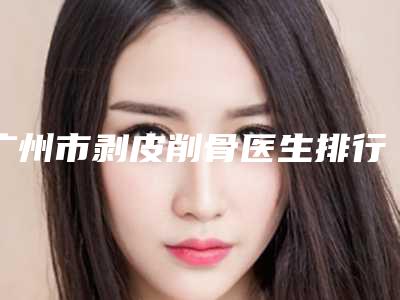 广州市剥皮削骨医生排行汇集在此南京固德医-广州市剥皮削骨医生