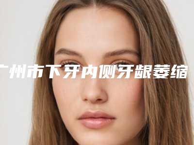 广州市下牙内侧牙龈萎缩上榜清单前10口碑曝光-广州市下牙内侧牙龈萎缩口腔医生