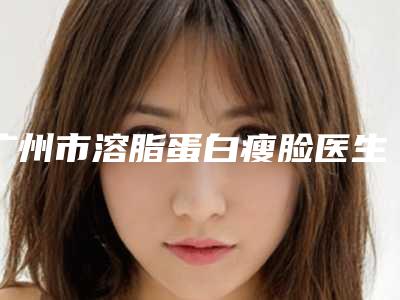广州市溶脂蛋白瘦脸医生在榜清单前十佳正式上线-广州曙光蒋思军医生综合实力大盘点