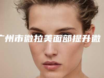 广州市微拉美面部提升微拉美医院排名前十名实力技术强(广州天美新生医疗美容门诊部重点分享)