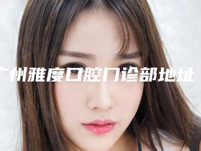 广州雅度口腔门诊部地址,医生详情介绍+牙齿矫正案例
