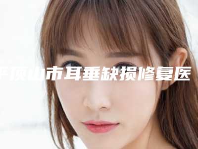 平顶山市耳垂缺损修复医生上榜清单可靠发布-孙召琪整形医生选谁靠谱