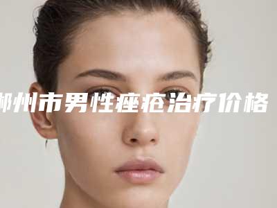郴州市男性痤疮治疗价格表(费用)隆重发布-郴州市男性痤疮治疗手术费用究竟是多少