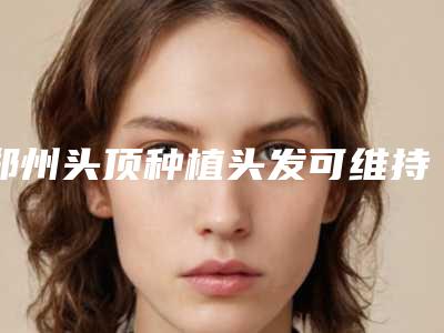 郑州头顶种植头发可维持多长时间