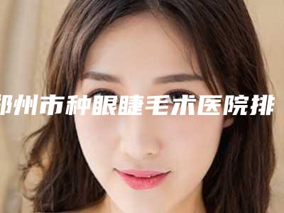 郑州市种眼睫毛术医院排行五家正规资料已备好_供您选择(郑州安佳美容整形医院口碑实力好选择)