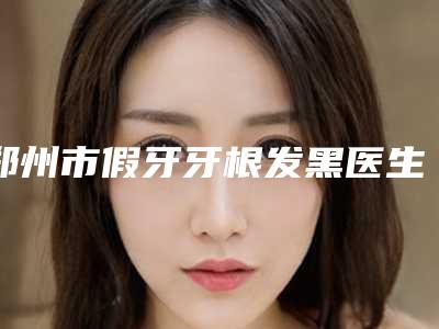 郑州市假牙牙根发黑医生排名前十位都是技术流派-郑州市曹鹏飞口腔医生