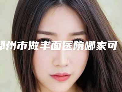 郑州市做丰面医院哪家可靠-郑州大学第三附属医院、河南省妇幼保健院、河南省妇女儿童医院医疗中心领衔前三名