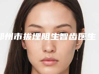 郑州市拔埋阻生智齿医生上榜名单深受信赖-郑州市拔埋阻生智齿口腔医生