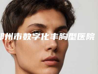 郑州市数字化丰胸型医院哪里好(郑州郑美医疗美容门诊部TOP10稳中求胜)