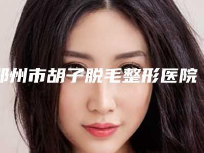 郑州市胡子脱毛整形医院很不错(郑州张小熊医疗美容诊所口碑出色有资质)