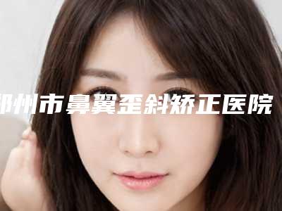 郑州市鼻翼歪斜矫正医院在榜清单前4名口碑医院更新-郑州佑尔美医疗美容