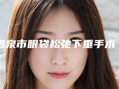 酒泉市眼袋松弛下垂手术医院排行前10强热门分享(酒泉市眼袋松弛下垂手术整形医院)