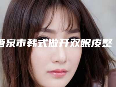 酒泉市韩式做开双眼皮整形医院(酒泉整形美容门诊部口碑推荐)