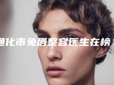 通化市兔唇整容医生在榜清单前十佳评价高-张雪峰医生十强TOP上榜