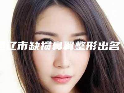通辽市缺损鼻翼整形出名的医生-通辽市付群整形医生