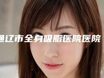 通辽市全身吸脂医院医院实力怎么样（通辽市全身吸脂整形医院）