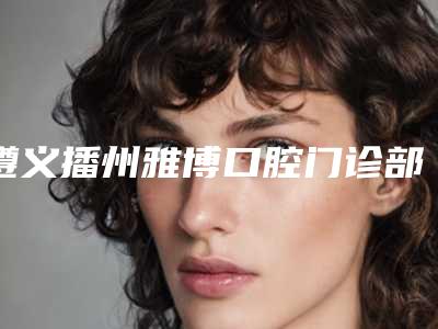 遵义播州雅博口腔门诊部价格(价目)新鲜大出炉附装活动牙案例