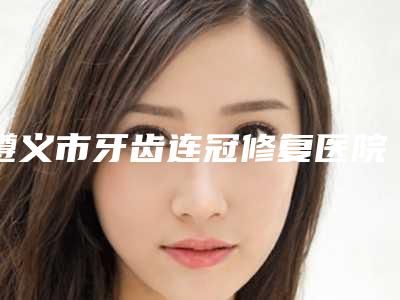 遵义市牙齿连冠修复医院在榜清单十强重新更新(遵义市牙齿连冠修复口腔医院实力杠杠的)