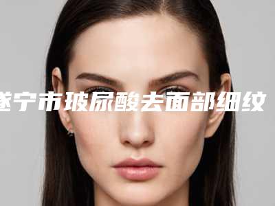 遂宁市玻尿酸去面部细纹价格-遂宁市玻尿酸去面部细纹手术一般费用