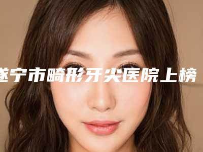 遂宁市畸形牙尖医院上榜清单top10实力爆表(遂宁致心口腔诊所收费标准现揭晓)