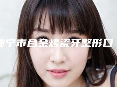 遂宁市合金烤瓷牙整形口腔医生排名榜前十位权威公示-遂宁市合金烤瓷牙整形医生费用价格预览