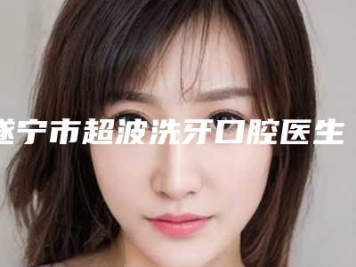 遂宁市超波洗牙口腔医生排名榜top10强名单上线-遂宁市超波洗牙医生公立私立实力相当