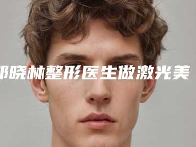 邓晓林整形医生做激光美容去法令纹什么风格医生口碑汇总、资料详情、手术案例