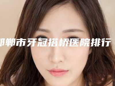邯郸市牙冠搭桥医院排行榜前十强实地考察(邯郸市牙冠搭桥口腔医院连锁专家大咖实力入围)