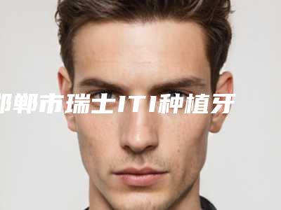 邯郸市瑞士ITI种植牙亲水型医院排行榜top10强哪几个做得好(邯郸市瑞士ITI种植牙亲水型口腔医院老牌医生口碑出众)