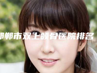 邯郸市双上颌骨医院排名榜top10强名次盘点-邯郸雅乾医疗美容整形门诊口腔公立名列前三